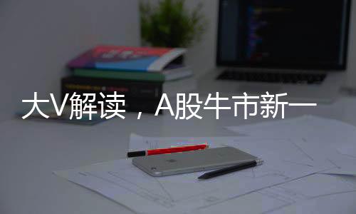 大V解讀，A股牛市新一輪行情三大標志