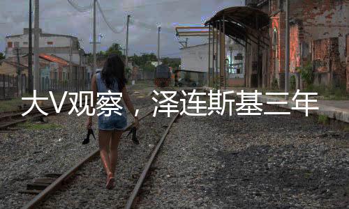 大V觀察，澤連斯基三年時(shí)光顯滄桑，歲月催人老十歲