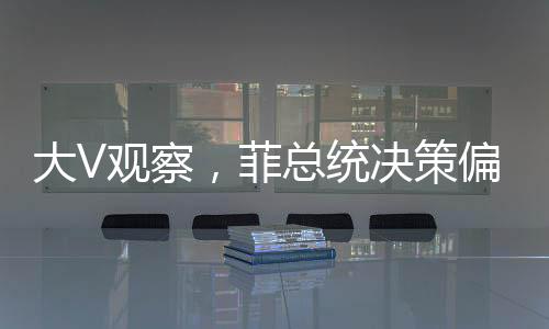 大V觀察，菲總統(tǒng)決策偏向，親華派遭遇冷落？