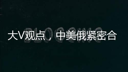 大V觀點(diǎn)，中美俄緊密合作，英法不滿亦難改變格局