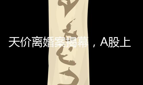 天價(jià)離婚案揭幕，A股上市公司的挑戰(zhàn)，女方或分獲高達(dá)四億財(cái)產(chǎn)分割