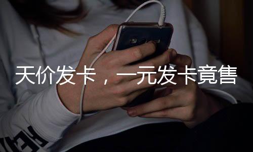 天價(jià)發(fā)卡，一元發(fā)卡竟售至兩千七百元揭秘天價(jià)發(fā)卡背后的故事