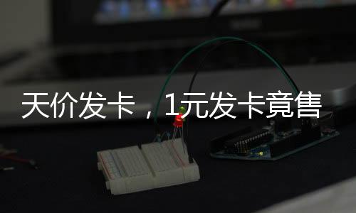 天價(jià)發(fā)卡，1元發(fā)卡竟售至2700元背后的商業(yè)洞察與現(xiàn)象解析