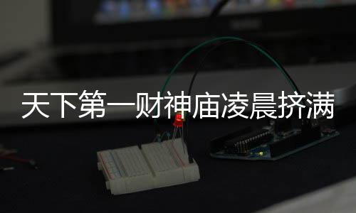 天下第一財神廟凌晨擠滿游客，熱鬧非凡迎新春祈愿經(jīng)濟繁榮