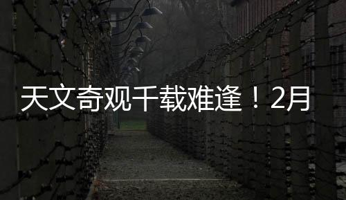 天文奇觀千載難逢！2月28日前后上演七星連珠壯麗景象