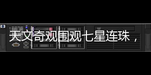 天文奇觀圍觀七星連珠，千載難逢的天文盛宴