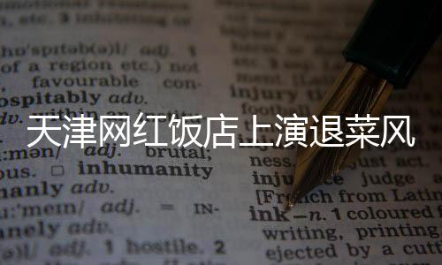 天津網(wǎng)紅飯店上演退菜風(fēng)波，探究背后的故事