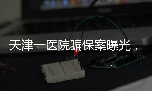 天津一醫(yī)院騙保案曝光，涉案金額上億元，七人被捕