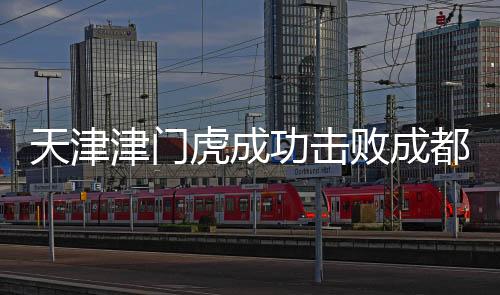天津津門虎成功擊敗成都蓉城，一場(chǎng)歷史性的勝利