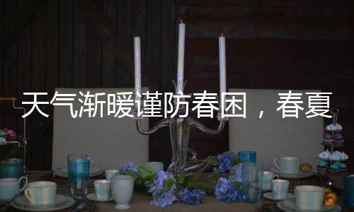 天氣漸暖謹防春困，春夏之交關注身體信號