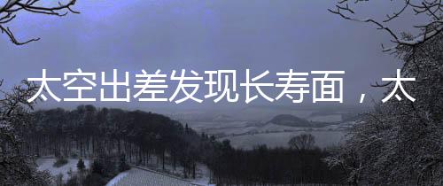 太空出差發(fā)現(xiàn)長(zhǎng)壽面，太空探索的新奇收獲