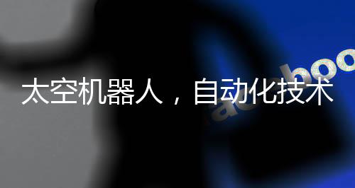 太空機(jī)器人，自動化技術(shù)的革命性工作空間站在星際工作的機(jī)器人時代來臨