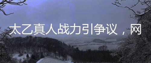 太乙真人戰(zhàn)力引爭(zhēng)議，網(wǎng)友吐槽戰(zhàn)力地板背后隱藏什么？