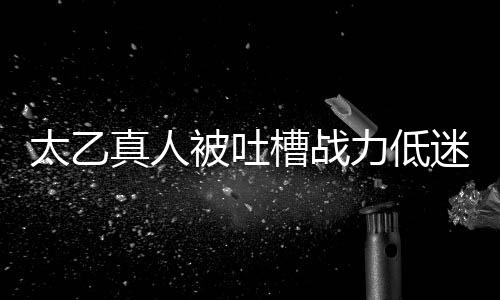 太乙真人被吐槽戰(zhàn)力低迷，粉絲反應(yīng)引發(fā)網(wǎng)友熱議