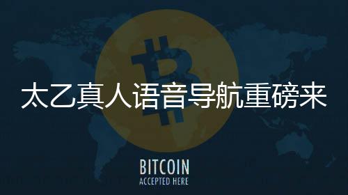 太乙真人語(yǔ)音導(dǎo)航重磅來(lái)襲，引領(lǐng)智能導(dǎo)航新紀(jì)元