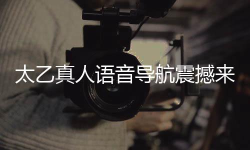 太乙真人語(yǔ)音導(dǎo)航震撼來(lái)襲，引領(lǐng)智能導(dǎo)航新紀(jì)元