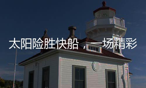 太陽險(xiǎn)勝快船，一場精彩絕倫的籃球?qū)Q