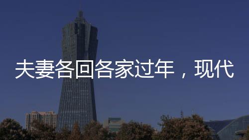 夫妻各回各家過年，現(xiàn)代都市人的特殊年味體驗