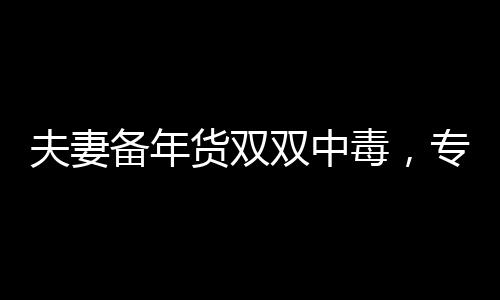 夫妻備年貨雙雙中毒，專(zhuān)家提醒注意年貨采購(gòu)安全