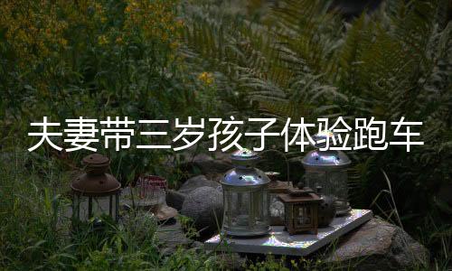 夫妻帶三歲孩子體驗(yàn)跑車生活，一次獨(dú)特的教育之旅