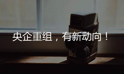 央企重組，有新動(dòng)向！
