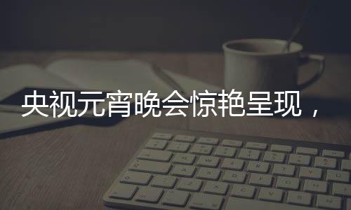 央視元宵晚會驚艷呈現(xiàn)，哪吒與敖丙的奇幻之旅