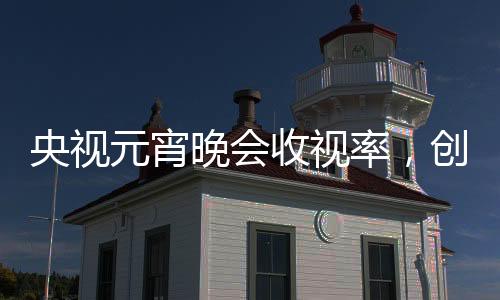 央視元宵晚會(huì)收視率，創(chuàng)新融合鑄就新高度，觀眾熱情不減
