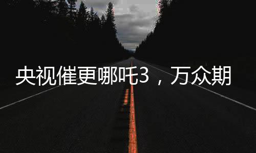 央視催更哪吒3，萬眾期待與呼聲背后的故事