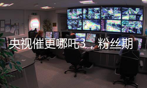 央視催更哪吒3，粉絲期待再燃烽火！
