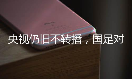 央視仍舊不轉(zhuǎn)播，國(guó)足對(duì)陣澳大利亞引發(fā)關(guān)注熱議