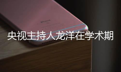 央視主持人龍洋在學(xué)術(shù)期刊發(fā)文，深度探討媒體融合時代的新挑戰(zhàn)與機遇