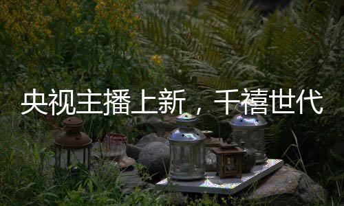 央視主播上新，千禧世代嶄露頭角