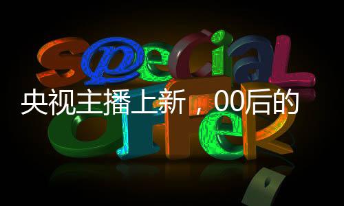 央視主播上新，00后的崛起