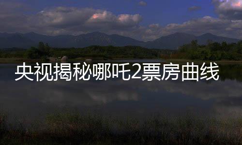 央視揭秘哪吒2票房曲線，一路高歌猛進，究竟是何原因？