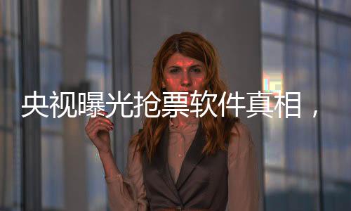 央視曝光搶票軟件真相，揭秘背后的種種秘密