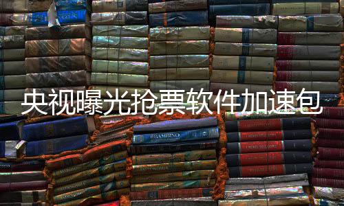 央視曝光搶票軟件加速包真相，揭示背后的秘密與隱患