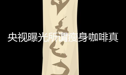 央視曝光所謂瘦身咖啡真相，揭示健康減肥背后的陷阱與秘密