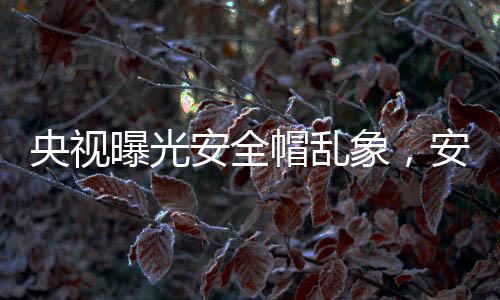 央視曝光安全帽亂象，安全隱患令人擔(dān)憂