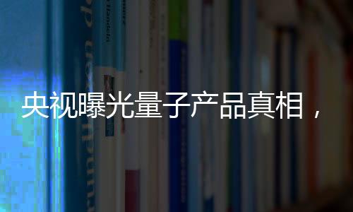 央視曝光量子產(chǎn)品真相，揭開神秘面紗下的真相探究