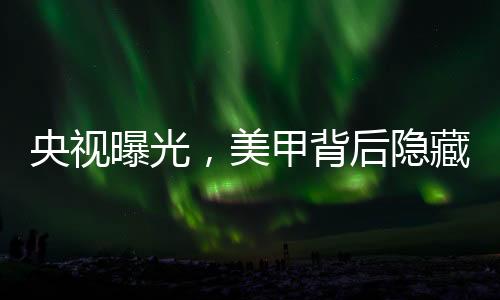 央視曝光，美甲背后隱藏的危害與隱患