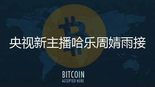 央視新主播哈樂周婧雨接連亮相，展現(xiàn)新風貌