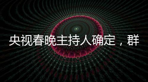 央視春晚主持人確定，群星璀璨迎新歲