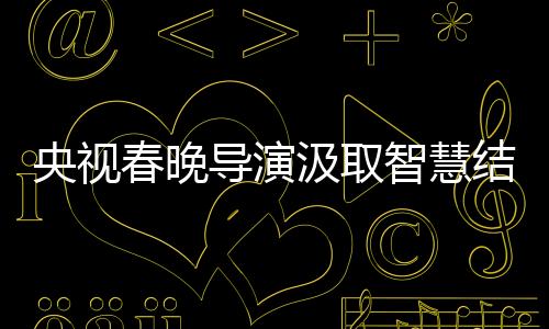 央視春晚導演汲取智慧結晶，藝術革新的足跡