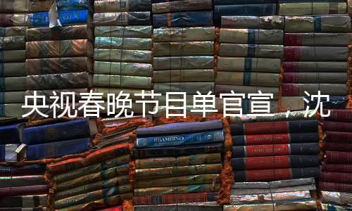 央視春晚節(jié)目單官宣，沈騰馬麗再度攜手合作，引爆期待熱潮