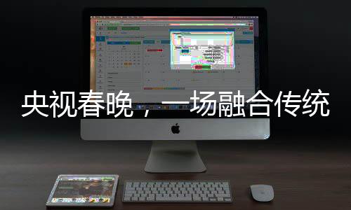 央視春晚，一場(chǎng)融合傳統(tǒng)與現(xiàn)代的視聽(tīng)盛宴
