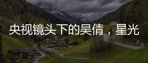 央視鏡頭下的吳倩，星光璀璨，展現(xiàn)無(wú)限魅力