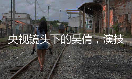 央視鏡頭下的吳倩，演技璀璨，星光閃耀