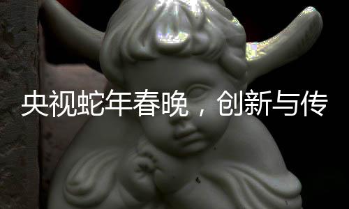 央視蛇年春晚，創(chuàng)新與傳統(tǒng)交融的視聽盛宴