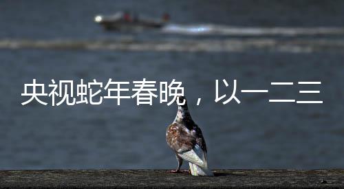 央視蛇年春晚，以一二三四五六七八九十為脈絡(luò)的全方位解讀