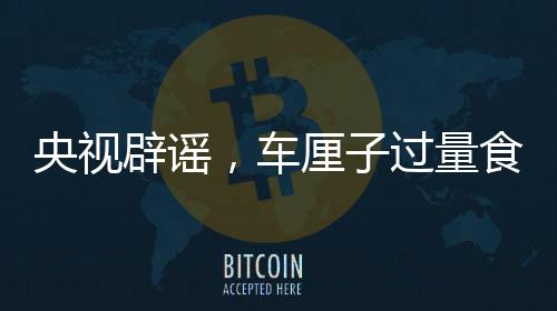 央視辟謠，車厘子過量食用不會導(dǎo)致中毒